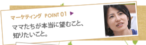 マーケティングポイント01：ママたちが本当に望むこと、知りたいこと。