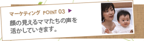 マーケティングポイント03：顔の見えるママたちの声を活かしていきます。