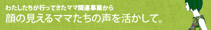 わたしたちが行ってきたママ関連事業から顔の見えるママたちの声を活かして。