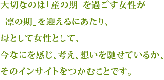 大切なのは「産の期」を迎えた女性が「凛の期」を迎えるにあたり、母として女性として、今なにを感じ、考え、想いを馳せているか、そのインサイトをつかむことです。